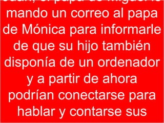 Juan, el papa de Miguel le
 mando un correo al papa
de Mónica para informarle
  de que su hijo también
disponía de un ordenador
    y a partir de ahora
 podrían conectarse para
   hablar y contarse sus
 