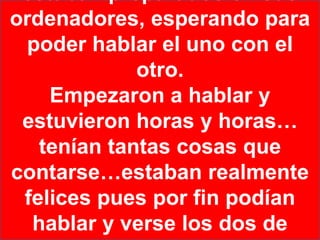 ordenadores, esperando para
  poder hablar el uno con el
             otro.
    Empezaron a hablar y
 estuvieron horas y horas…
   tenían tantas cosas que
contarse…estaban realmente
 felices pues por fin podían
  hablar y verse los dos de
 