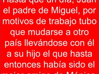 Hasta que un día, Juan
el padre de Miguel, por
motivos de trabajo tubo
  que mudarse a otro
país llevándose con él
 a su hijo el que hasta
entonces había sido el
 