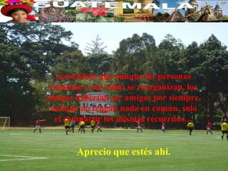 recordarte que aunque las personas
 cambian y sus vidas se reorganizan, los
amigos deberían ser amigos por siempre,
 aunque no tengan nada en común, solo
  el compartir los mismos recuerdos…


       Aprecio que estés ahí.
 