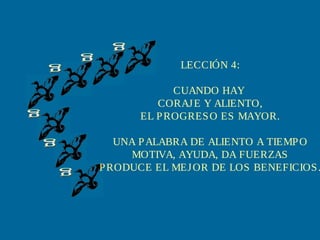 LECCIÓN 4:
CUANDO HAY
CORAJ E Y ALIENTO,
EL P ROGRES O ES MAYOR.

UNA P ALABRA DE ALIENTO A TIEMP O
MOTIVA, AYUDA, DA FUERZAS
P RODUCE EL MEJ OR DE LOS BENEFICIOS .

 