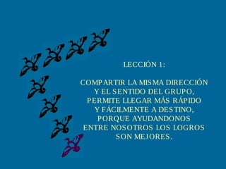 LECCIÓN 1:
COMP ARTIR LA MIS MA DIRECCIÓN
Y EL S ENTIDO DEL GRUP O,
P ERMITE LLEGAR MÁS RÁP IDO
Y FÁCILMENTE A DES TINO,
P ORQUE AYUDANDONOS
ENTRE NOS OTROS LOS LOGROS
S ON MEJ ORES .

 