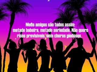 Meus amigos são todos assim: metade bobeira, metade seriedade. Não quero risos previsíveis, nem choros piedosos .   