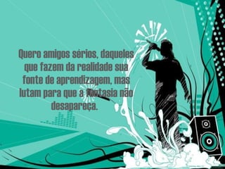 Quero amigos sérios, daqueles que fazem da realidade sua fonte de aprendizagem, mas lutam para que a fantasia não desapareça.   