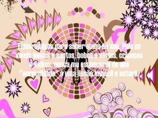 Tenho amigos para saber quem eu sou. Pois os vendo loucos e santos, bobos e sérios, crianças e velhos, nunca me esquecerei de que "normalidade" é uma ilusão imbecil e estéril. 