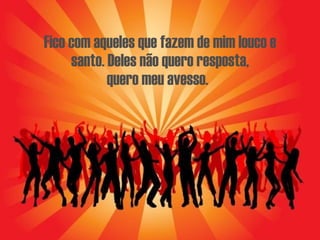 Fico com aqueles que fazem de mim louco e santo. Deles não quero resposta, quero meu avesso.   