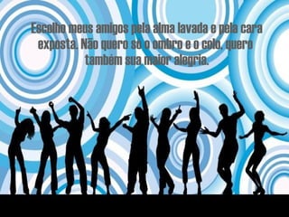 Escolho meus amigos pela alma lavada e pela cara exposta. Não quero só o ombro e o colo, quero  também sua maior alegria. 