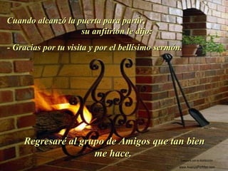 Cuando alcanzó la puerta para partir,Cuando alcanzó la puerta para partir,
su anfitrión le dijo:su anfitrión le dijo:
- Gracias por tu visita y por el bellísimo sermón.- Gracias por tu visita y por el bellísimo sermón.
Regresaré al grupo de Amigos que tan bienRegresaré al grupo de Amigos que tan bien
me hace.me hace.
.
Colabora con la distribución:
www.AvanzaPorMas.com
 