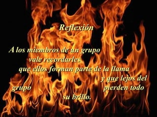 AA los miembros de un grupolos miembros de un grupo
vale recordarlesvale recordarles
que ellos forman parte de la llamaque ellos forman parte de la llama
y que lejos dely que lejos del
grupo pierden todogrupo pierden todo
su brillo.su brillo.
ReflexiónReflexión
.
Colabora con la distribución:
www.AvanzaPorMas.com
 