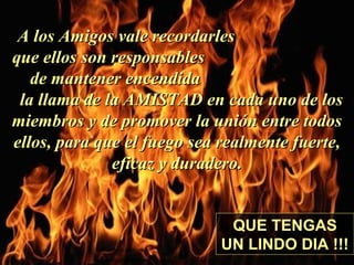A los Amigos vale recordarlesA los Amigos vale recordarles
que ellos son responsablesque ellos son responsables
de mantener encendidade mantener encendida
la llama de la AMISTAD en cada uno de losla llama de la AMISTAD en cada uno de los
miembros y de promover la unión entre todosmiembros y de promover la unión entre todos
ellos, para que el fuego sea realmente fuerte,ellos, para que el fuego sea realmente fuerte,
eficaz y duradero.eficaz y duradero.
QUE TENGAS
UN LINDO DIA !!!Colabora con la distribución:
www.AvanzaPorMas.com
 