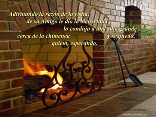 Adivinando la razón de la visita,Adivinando la razón de la visita,
de su Amigo le dio la bienvenida ,de su Amigo le dio la bienvenida ,
lo condujo a una silla grandelo condujo a una silla grande
cerca de la chimenea y se quedócerca de la chimenea y se quedó
quieto, esperando.quieto, esperando.
.
Colabora con la distribución:
www.AvanzaPorMas.com
 