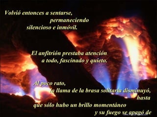 Volvió entonces a sentarse,Volvió entonces a sentarse,
permaneciendopermaneciendo
silencioso e inmóvil.silencioso e inmóvil.
El anfitrión prestaba atenciónEl anfitrión prestaba atención
a todo, fascinado y quieto.a todo, fascinado y quieto.
Al poco rato,Al poco rato,
la llama de la brasa solitaria disminuyó,la llama de la brasa solitaria disminuyó,
hastahasta
que sólo hubo un brillo momentáneoque sólo hubo un brillo momentáneo
y su fuego se apagó dey su fuego se apagó de.
Colabora con la distribución:
www.AvanzaPorMas.com
 