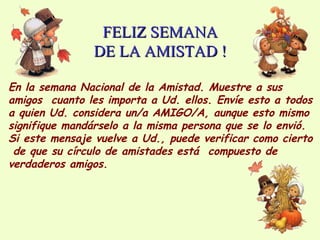 FELIZ SEMANAFELIZ SEMANA
DE LA AMISTAD !DE LA AMISTAD !
En la semana Nacional de la Amistad. Muestre a sus
amigos cuanto les importa a Ud. ellos. Envíe esto a todos
a quien Ud. considera un/a AMIGO/A, aunque esto mismo
signifique mandárselo a la misma persona que se lo envió.
Si este mensaje vuelve a Ud., puede verificar como cierto
de que su círculo de amistades está compuesto de
verdaderos amigos.
 