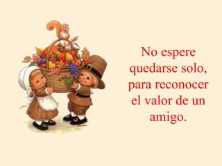 No espere
quedarse solo,
para reconocer
el valor de un
amigo.
 