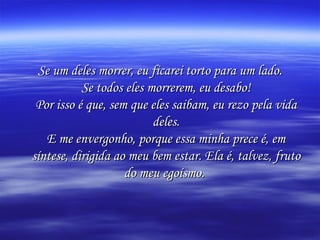 Se um deles morrer, eu ficarei torto para um lado. Se todos eles morrerem, eu desabo! Por isso é que, sem que eles saibam, eu rezo pela vida deles. E me envergonho, porque essa minha prece é, em síntese, dirigida ao meu bem estar. Ela é, talvez, fruto do meu egoísmo.   