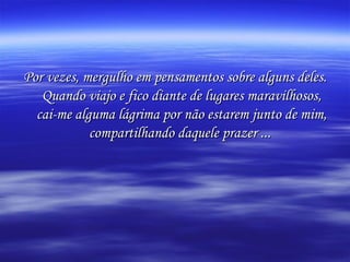 Por vezes, mergulho em pensamentos sobre alguns deles. Quando viajo e fico diante de lugares maravilhosos, cai-me alguma lágrima por não estarem junto de mim, compartilhando daquele prazer ...   