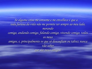 Se alguma coisa me consome e me envelhece é que a roda furiosa da vida não me permite ter sempre ao meu lado, morando comigo, andando comigo, falando comigo, vivendo comigo, todos os meus amigos, e, principalmente os que só desconfiam ou talvez nunca vão saber que são meus amigos! 