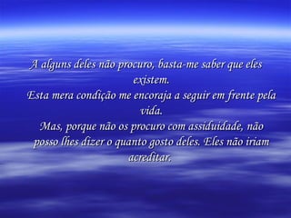 A alguns deles não procuro, basta-me saber que eles existem. Esta mera condição me encoraja a seguir em frente pela vida. Mas, porque não os procuro com assiduidade, não posso lhes dizer o quanto gosto deles. Eles não iriam acreditar.   