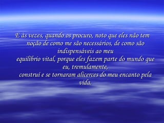 E às vezes, quando os procuro, noto que eles não tem noção de como me são necessários, de como são indispensáveis ao meu equilíbrio vital, porque eles fazem parte do mundo que eu, tremulamente, construí e se tornaram alicerces do meu encanto pela vida. 