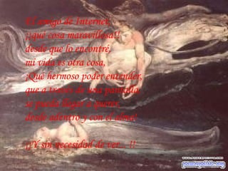 El amigo de Internet,  ¡¡qué cosa maravillosa!!  desde que lo encontré,  mi vida es otra cosa,  ¡Qué hermoso poder entender,  que a través de una pantalla,  se pueda llegar a querer,  desde adentro y con el alma!  ¡¡Y sin necesidad de ver... !! 