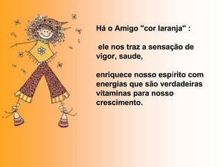 Há o Amigo "cor laranja" :  ele nos traz a sensação de vigor, saude, enriquece nosso esp í rito com energias que são verdadeiras vitaminas para nosso crescimento. 
