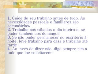 1.   Cuide de seu trabalho antes de tudo. As necessidades pessoais e familiares são secundárias;  2.   Trabalhe aos sábados o dia inteiro e, se puder também aos domingos;  3.   Se não puder permanecer no escritório à noite, leve trabalho para casa e trabalhe até tarde ;  4.   Ao invés de dizer não, diga sempre sim a tudo que lhe solicitarem;   