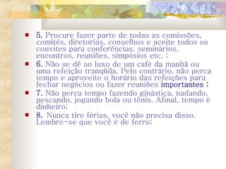 5.  Procure fazer parte de todas as comissões, comitês, diretorias, conselhos e aceite todos os convites para conferências, seminários, encontros, reuniões, simpósios etc. ;  6.   Não se dê ao luxo de um café da manhã ou uma refeição tranqüila. Pelo contrário, não perca tempo e aproveite o horário das refeições para fechar negócios ou fazer reuniões  importantes ;   7.  Não perca tempo fazendo ginástica, nadando, pescando, jogando bola ou tênis. Afinal, tempo é dinheiro;  8.  Nunca tire férias, você não precisa disso. Lembre-se que você é de ferro;  
