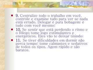9.  Centralize todo o trabalho em você, controle e examine tudo para ver se nada está errado. Delegar é pura bobagem; é tudo com você mesmo;  10.  Se sentir que está perdendo o ritmo e o fôlego tome logo estimulantes e energéticos. Eles vão te deixar tinindo;  11.  Se tiver dificuldades em dormir não perca tempo: tome calmantes e sedativos de todos os tipos. Agem rápido e são baratos.  