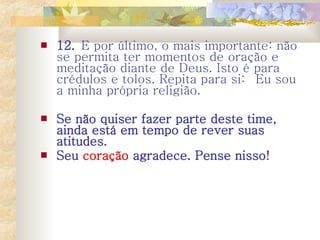 12.  E por último, o mais importante: não se permita ter momentos de oração e meditação diante de Deus. Isto é para crédulos e tolos. Repita para si:  Eu sou a minha própria religião.  Se não quiser fazer parte deste time, ainda está em tempo de rever suas atitudes.  Seu  coração  agradece. Pense nisso!   
