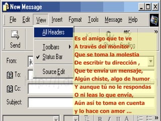 Es el amigo que te ve A través del monitor , Que se toma la molestia De escribir tu dirección , Que te envía un mensaje, Algún chiste, algo de humor Y aunque tú no le respondas O ni leas lo que envía, Aún así te toma en cuenta y lo hace con amor ... 