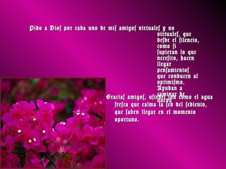 Pido a Dios por cada uno de mis amigos virtuales y no
                                               virtuales, que
                                               desde el silencio,
                                               como si
                                               supieran lo que
                                               necesito, hacen
                                               llegar
                                               pensamientos
                                               que conducen al
                                               optimismo.
                                               Ayudan a
                                               caminar de
                           Gracias amigos, ustedes son como el agua
                                               nuevo
                              fresca que calma la sed del sediento,
                              que saben llegar en el momento
                              oportuno.
 