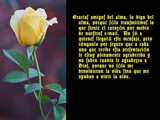 Gracias amigos del alma, lo digo del
  alma, porque s ó lo transmitimos lo
  que siente el coraz ó n por medio
  de nuestros e-mail. No s é a
  quienes llegar á este mensaje, pero
  t é nganlo por seguro que a cada
  uno que recibe esta presentaci ó n
  le estoy plenamente agradecida y
  no saben cuanto le agradezco a
  Dios, porque no s ó lo me
  devolvieron la vida sino que me
  ayudan a vivir la vida.
 