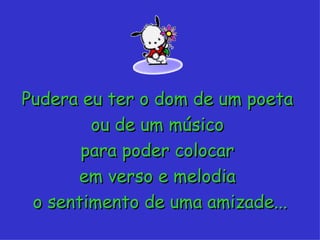 Pudera eu ter o dom de um poeta  ou de um músico  para poder colocar  em verso e melodia  o sentimento de uma amizade... 