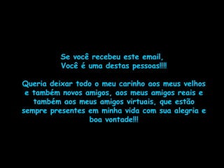 Se você recebeu este email,  Você é uma destas pessoas!!!! Queria deixar todo o meu carinho aos meus velhos e também novos amigos, aos meus amigos reais e também aos meus amigos virtuais, que estão sempre presentes em minha vida com sua alegria e boa vontade!!! 