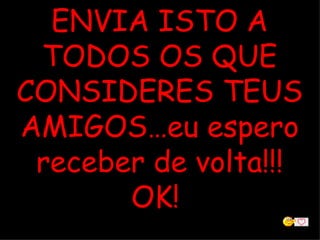 ENVIA ISTO A TODOS OS QUE CONSIDERES TEUS AMIGOS…eu espero receber de volta!!! OK!  