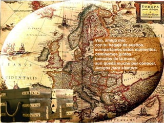 Ven, amigo mío,  con tu bagaje de sueños, compartamos estos momentos, caminemos juntos  tomados de la mano,  aún queda mucho por conocer, Amigos para siempre 
