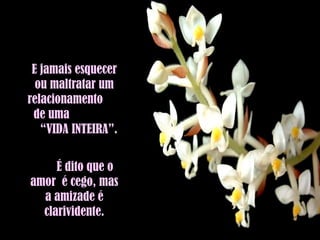 E jamais esquecer ou maltratar um relacionamento  de uma  “VIDA INTEIRA”.  É dito que o amor  é cego, mas a amizade é clarividente. 