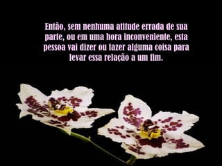 Então, sem nenhuma atitude errada de sua parte, ou em uma hora inconveniente, esta pessoa vai dizer ou fazer alguma coisa para levar essa relação a um fim. 