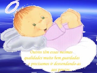 Outros têm essas mesmas  qualidades muito bem guardadas e precisamos ir desvendando-as aos poucos...  