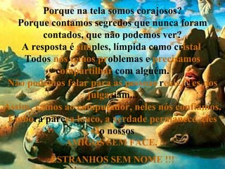 Porque na tela somos corajosos? Porque contamos segredos que nunca foram contados, que não podemos ver? A resposta é  sim ples, límpida como cr istal . Todos  nós temos pr oblemas e  precisamos  c ompartilhar  com alguém. Não podemos falar para as pessoas   r eais,   el es nos   julgar iam... Assim, vamos ao computador, neles nós confiamos. Embo ra   pare ça   louco, a verdade permanece, eles   sã o   nossos AMIGOS SEM FACE,  ESTRANHOS SEM NOME !!! 