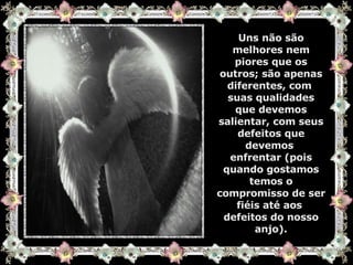 Uns não são melhores nem piores que os outros; são apenas diferentes, com  suas qualidades que devemos salientar, com seus defeitos que devemos  enfrentar (pois quando gostamos temos o compromisso de ser fiéis até aos  defeitos do nosso anjo). 