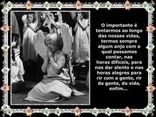 O importante é tentarmos ao longo das nossas vidas, termos sempre algum anjo com o qual possamos contar, nas horas difíceis, para nos dar alento e nas horas alegres para rir com a gente, rir da gente, da vida, enfim...  