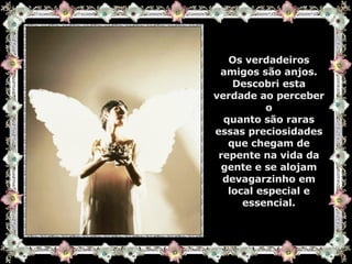 Os verdadeiros amigos são anjos. Descobri esta verdade ao perceber o quanto são raras essas preciosidades que chegam de repente na vida da gente e se alojam devagarzinho em local especial e essencial. 