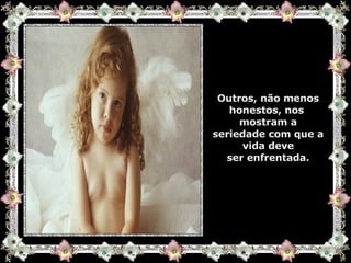 Outros, não menos honestos, nos  mostram a seriedade com que a vida deve ser enfrentada. 