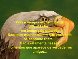 Pois é sempre em tempos de dificuldades,    em tempos de precisão, Naqueles momentos em que você está se sentindo triste... São exatamente nesses momentos que aparece os verdadeiros amigos.. 