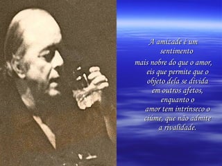 A amizade é um sentimento  mais nobre do que o amor, eis que permite que o objeto dela se divida em outros afetos, enquanto o amor tem intrínseco o ciúme, que não admite a rivalidade. 