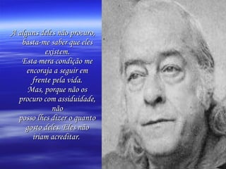 A alguns deles não procuro, basta-me saber que eles existem. Esta mera condição me encoraja a seguir em frente pela vida. Mas, porque não os procuro com assiduidade, não posso lhes dizer o quanto gosto deles. Eles não iriam acreditar.   