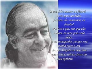 Se um deles morrer, eu ficarei torto para um lado. Se todos eles morrerem, eu desabo! Por isso é que, sem que eles saibam, eu rezo pela vida deles. E me envergonho, porque essa minha prece é, em síntese, dirigida ao meu bem estar. Ela é, talvez, fruto do meu egoísmo.   