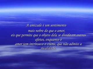 A amizade é um sentimento
mais nobre do que o amor,
eis que permite que o objeto dela se divida em outros
afetos, enquanto o
amor tem intrínseco o ciúme, que não admite a
rivalidade.

 