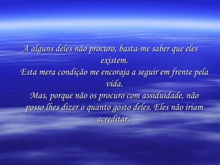 A alguns deles não procuro, basta-me saber que eles
existem.
Esta mera condição me encoraja a seguir em frente pela
vida.
Mas, porque não os procuro com assiduidade, não
posso lhes dizer o quanto gosto deles. Eles não iriam
acreditar.

 